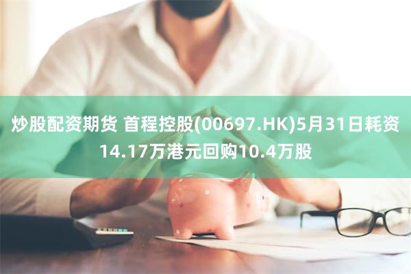 炒股配资期货 首程控股(00697.HK)5月31日耗资14.17万港元回购10.4万股