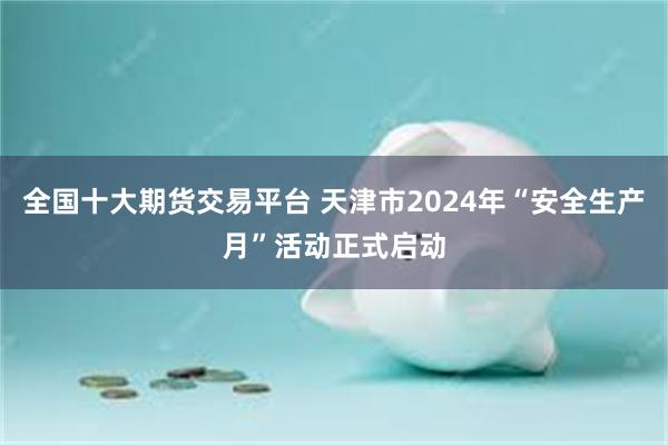 全国十大期货交易平台 天津市2024年“安全生产月”活动正式启动