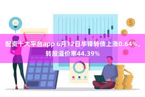 配资十大平台app 6月12日华锋转债上涨0.64%，转股溢价率44.39%