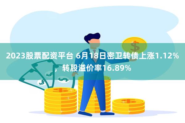 2023股票配资平台 6月18日密卫转债上涨1.12%，转股溢价率16.89%