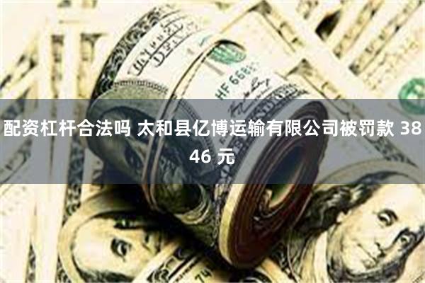 配资杠杆合法吗 太和县亿博运输有限公司被罚款 3846 元