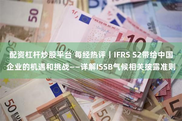 配资杠杆炒股平台 每经热评丨IFRS S2带给中国企业的机遇和挑战——详解ISSB气候相关披露准则