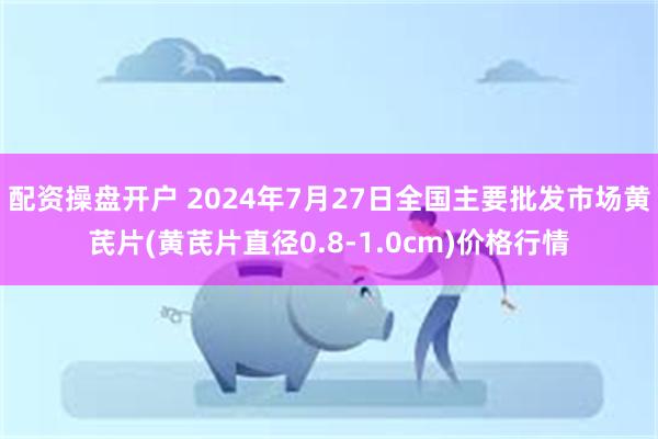 配资操盘开户 2024年7月27日全国主要批发市场黄芪片(黄芪片直径0.8-1.0cm)价格行情