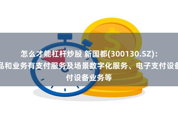 怎么才能杠杆炒股 新国都(300130.SZ)：主要产品和业务有支付服务及场景数字化服务、电子支付设备业务等