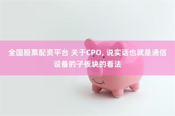 全国股票配资平台 关于CPO, 说实话也就是通信设备的子板块的看法