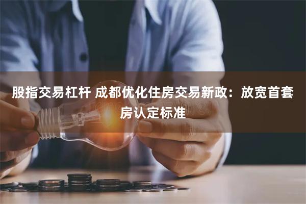 股指交易杠杆 成都优化住房交易新政：放宽首套房认定标准