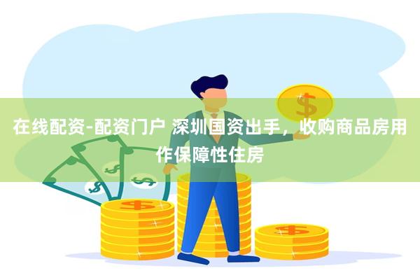 在线配资-配资门户 深圳国资出手，收购商品房用作保障性住房