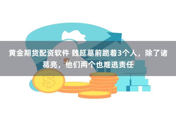 黄金期货配资软件 魏延墓前跪着3个人，除了诸葛亮，他们两个也难逃责任