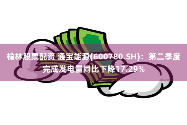 榆林股票配资 通宝能源(600780.SH)：第二季度完成发电量同比下降17.29%