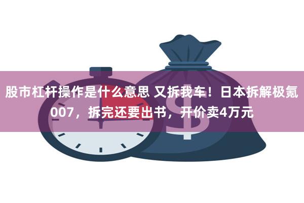 股市杠杆操作是什么意思 又拆我车！日本拆解极氪007，拆完还要出书，开价卖4万元