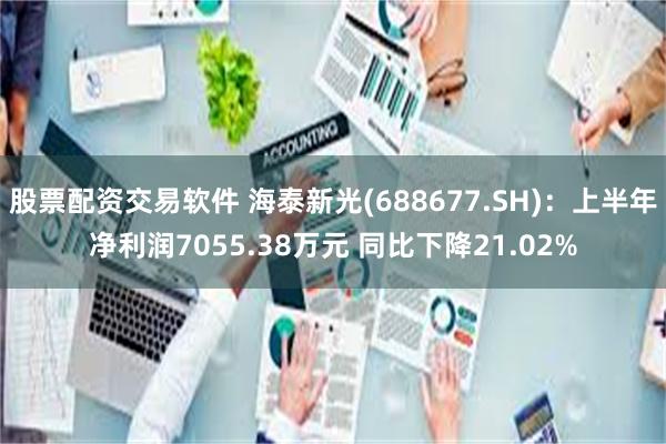 股票配资交易软件 海泰新光(688677.SH)：上半年净利润7055.38万元 同比下降21.02%