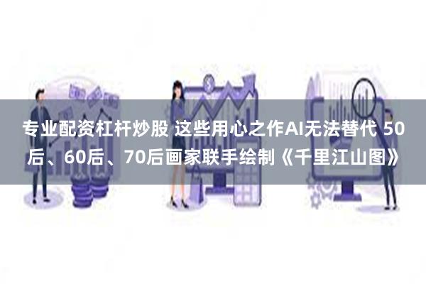 专业配资杠杆炒股 这些用心之作AI无法替代 50后、60后、70后画家联手绘制《千里江山图》