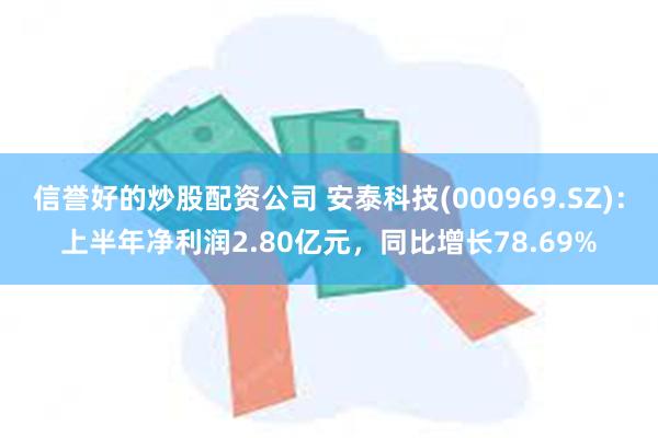 信誉好的炒股配资公司 安泰科技(000969.SZ)：上半年净利润2.80亿元，同比增长78.69%