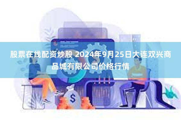 股票在线配资炒股 2024年9月25日大连双兴商品城有限公司价格行情