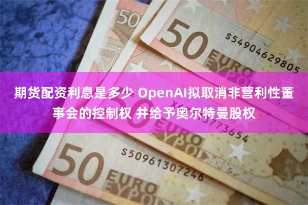 期货配资利息是多少 OpenAI拟取消非营利性董事会的控制权 并给予奥尔特曼股权