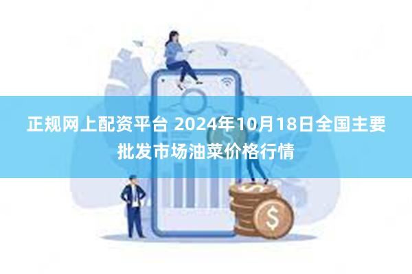 正规网上配资平台 2024年10月18日全国主要批发市场油菜价格行情