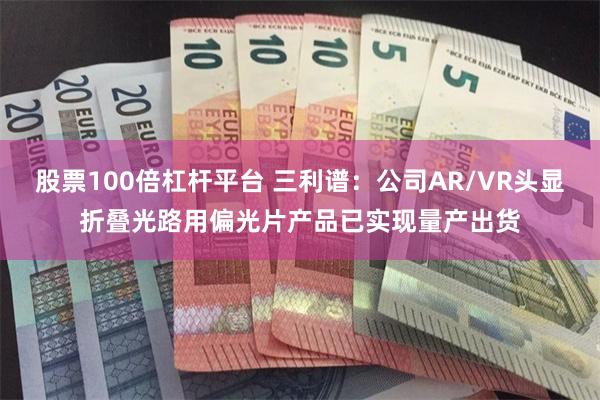 股票100倍杠杆平台 三利谱：公司AR/VR头显折叠光路用偏光片产品已实现量产出货