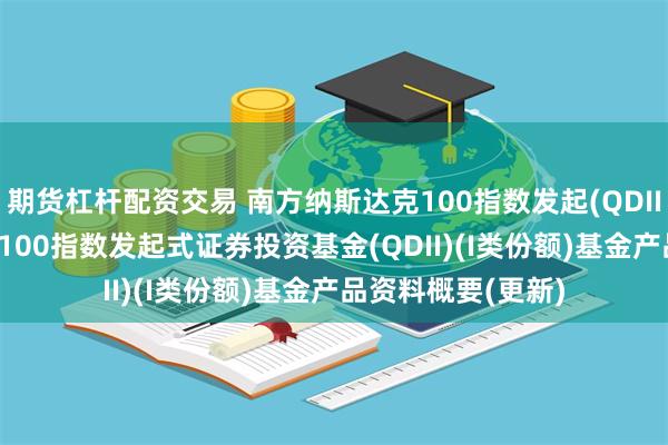 期货杠杆配资交易 南方纳斯达克100指数发起(QDII)I: 南方纳斯达克100指数发起式证券投资基金(QDII)(I类份额)基金产品资料概要(更新)