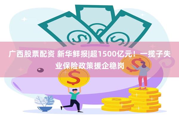 广西股票配资 新华鲜报|超1500亿元！一揽子失业保险政策援企稳岗