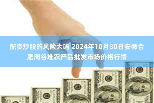 配资炒股的风险大吗 2024年10月30日安徽合肥周谷堆农产品批发市场价格行情