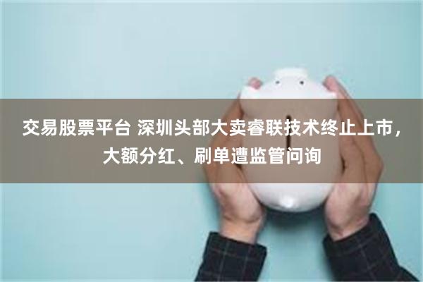 交易股票平台 深圳头部大卖睿联技术终止上市，大额分红、刷单遭监管问询