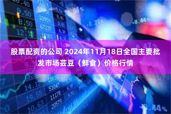 股票配资的公司 2024年11月18日全国主要批发市场芸豆（鲜食）价格行情