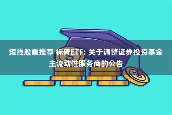 短线股票推荐 标普ETF: 关于调整证券投资基金主流动性服务商的公告