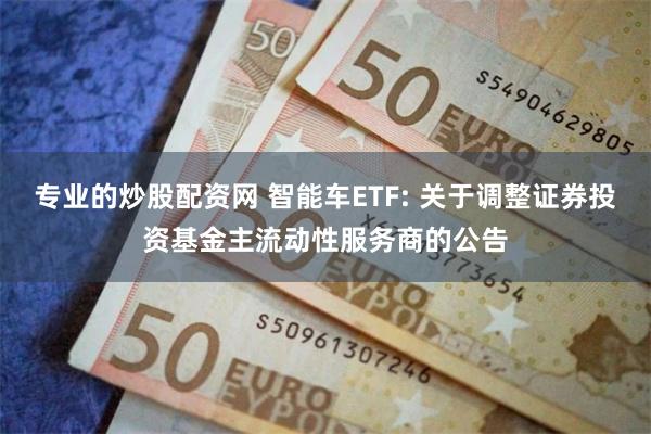 专业的炒股配资网 智能车ETF: 关于调整证券投资基金主流动性服务商的公告