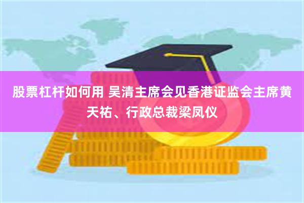 股票杠杆如何用 吴清主席会见香港证监会主席黄天祐、行政总裁梁凤仪