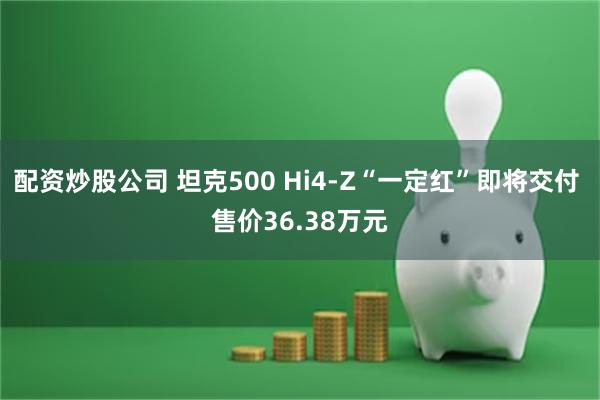 配资炒股公司 坦克500 Hi4-Z“一定红”即将交付 售价36.38万元