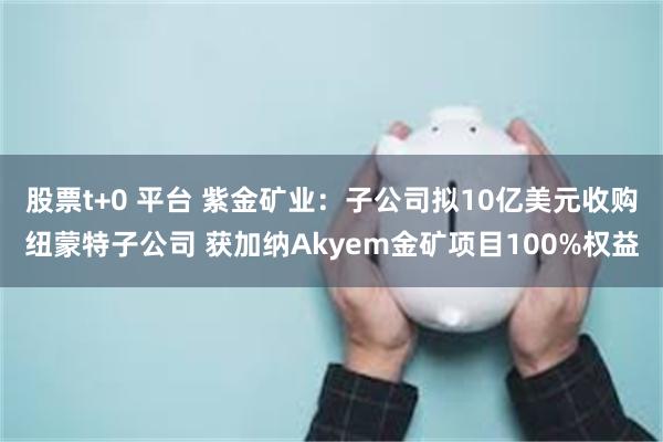 股票t+0 平台 紫金矿业：子公司拟10亿美元收购纽蒙特子公司 获加纳Akyem金矿项目100%权益