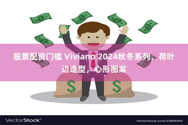 股票配资门槛 Viviano 2024秋冬系列，荷叶边造型，心形图案