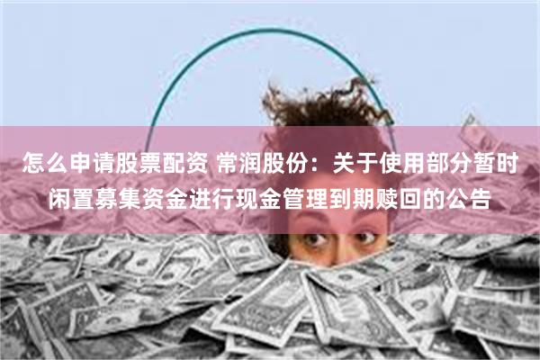 怎么申请股票配资 常润股份：关于使用部分暂时闲置募集资金进行现金管理到期赎回的公告