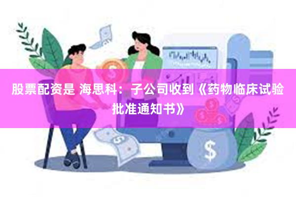 股票配资是 海思科：子公司收到《药物临床试验批准通知书》